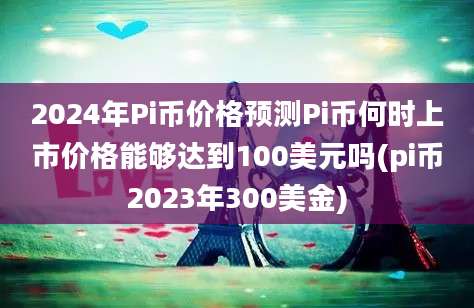 2024年Pi币价格预测Pi币何时上市价格能够达到100美元吗(pi币2023年300美金)