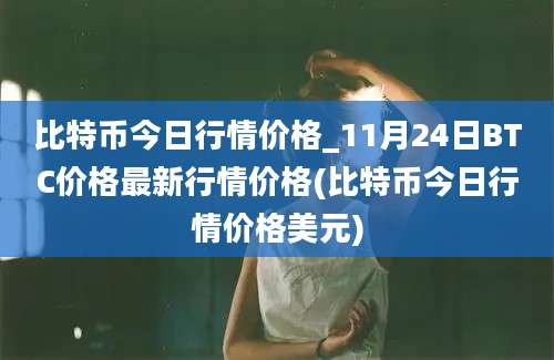 比特币今日行情价格_11月24日BTC价格最新行情价格(比特币今日行情价格美元)