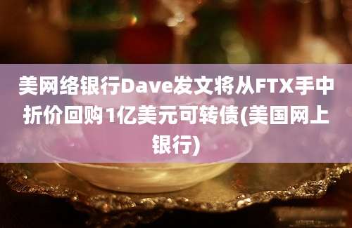 美网络银行Dave发文将从FTX手中折价回购1亿美元可转债(美国网上银行)