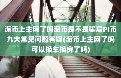 派币上主网了吗派币是不是骗局PI币九大常见问题答疑(派币上主网了吗可以换车换房了吗)