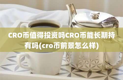 CRO币值得投资吗CRO币能长期持有吗(cro币前景怎么样)