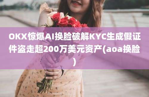 OKX惊爆AI换脸破解KYC生成假证件盗走超200万美元资产(aoa换脸)