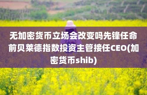 无加密货币立场会改变吗先锋任命前贝莱德指数投资主管接任CEO(加密货币shib)