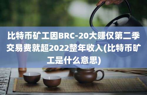 比特币矿工因BRC-20大赚仅第二季交易费就超2022整年收入(比特币旷工是什么意思)