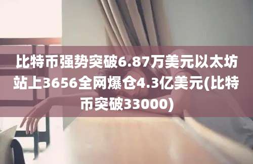 比特币强势突破6.87万美元以太坊站上3656全网爆仓4.3亿美元(比特币突破33000)