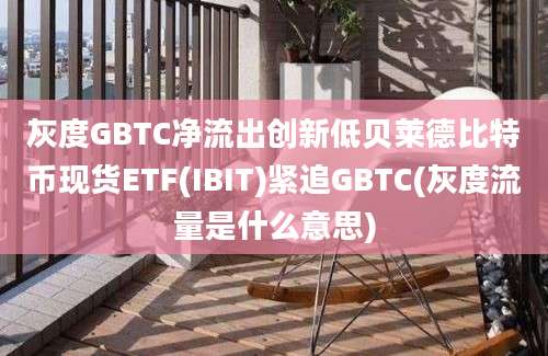 灰度GBTC净流出创新低贝莱德比特币现货ETF(IBIT)紧追GBTC(灰度流量是什么意思)