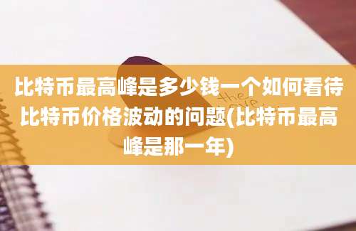 比特币最高峰是多少钱一个如何看待比特币价格波动的问题(比特币最高峰是那一年)