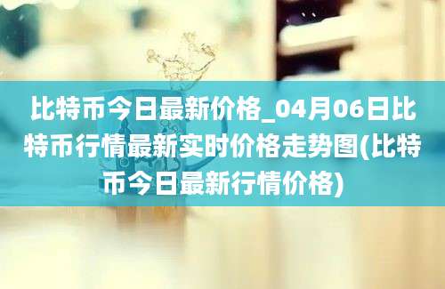 比特币今日最新价格_04月06日比特币行情最新实时价格走势图(比特币今日最新行情价格)