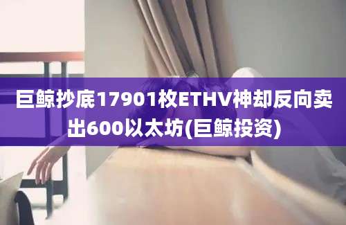 巨鲸抄底17901枚ETHV神却反向卖出600以太坊(巨鲸投资)