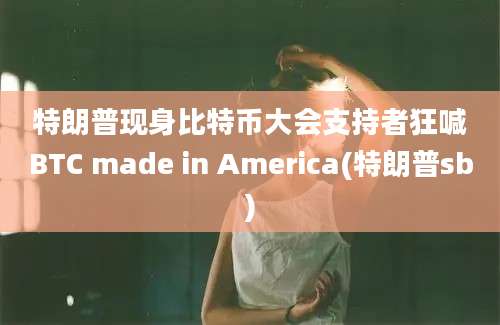 特朗普现身比特币大会支持者狂喊BTC made in America(特朗普sb)