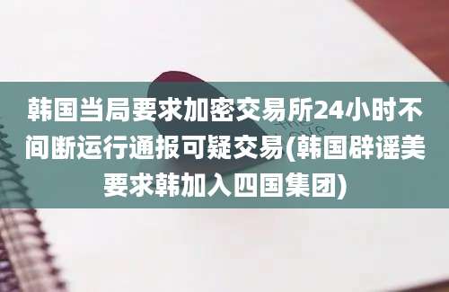 韩国当局要求加密交易所24小时不间断运行通报可疑交易(韩国辟谣美要求韩加入四国集团)