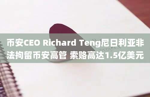 币安CEO Richard Teng尼日利亚非法拘留币安高管 索赂高达1.5亿美元