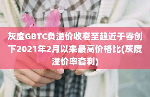 灰度GBTC负溢价收窄至趋近于零创下2021年2月以来最高价格比(灰度溢价率套利)