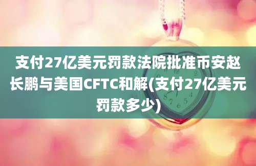 支付27亿美元罚款法院批准币安赵长鹏与美国CFTC和解(支付27亿美元罚款多少)