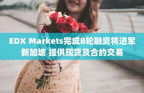 EDX Markets完成B轮融资将进军新加坡 提供现货及合约交易