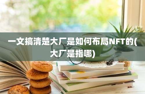 一文搞清楚大厂是如何布局NFT的(大厂是指哪)