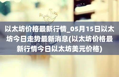 以太坊价格最新行情_05月15日以太坊今日走势最新消息(以太坊价格最新行情今日以太坊美元价格)