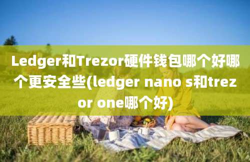 Ledger和Trezor硬件钱包哪个好哪个更安全些(ledger nano s和trezor one哪个好)