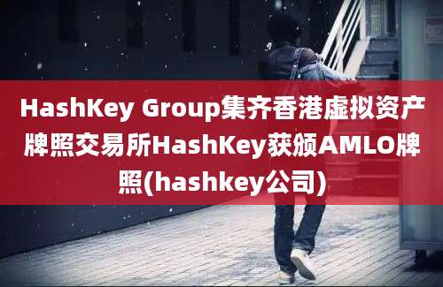 HashKey Group集齐香港虚拟资产牌照交易所HashKey获颁AMLO牌照(hashkey公司)