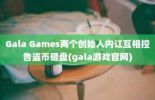 Gala Games两个创始人内讧互相控告盗币砸盘(gala游戏官网)