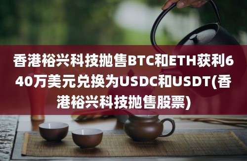 香港裕兴科技抛售BTC和ETH获利640万美元兑换为USDC和USDT(香港裕兴科技抛售股票)