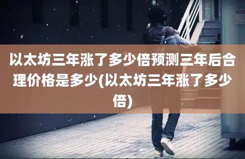 以太坊三年涨了多少倍预测三年后合理价格是多少(以太坊三年涨了多少倍)