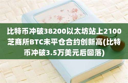 比特币冲破38200以太坊站上2100芝商所BTC未平仓合约创新高(比特币冲破3.5万美元后回落)