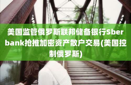 美国监管俄罗斯联邦储备银行Sberbank抢推加密资产散户交易(美国控制俄罗斯)