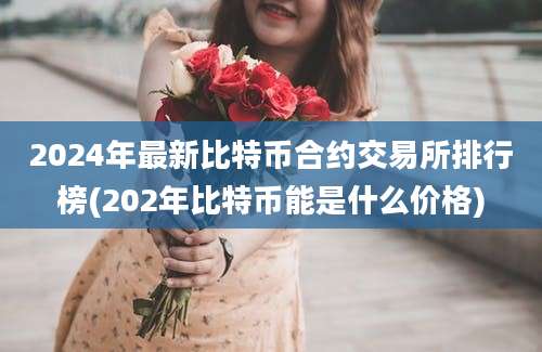 2024年最新比特币合约交易所排行榜(202年比特币能是什么价格)