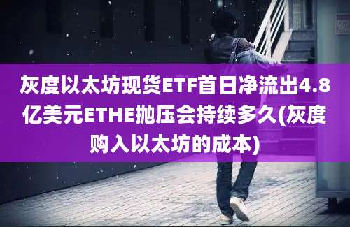 灰度以太坊现货ETF首日净流出4.8亿美元ETHE抛压会持续多久(灰度购入以太坊的成本)