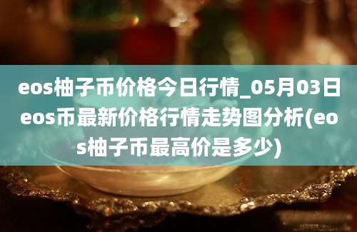 eos柚子币价格今日行情_05月03日eos币最新价格行情走势图分析(eos柚子币最高价是多少)