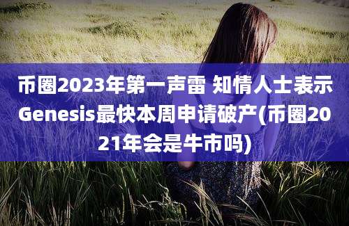 币圈2023年第一声雷 知情人士表示Genesis最快本周申请破产(币圈2021年会是牛市吗)