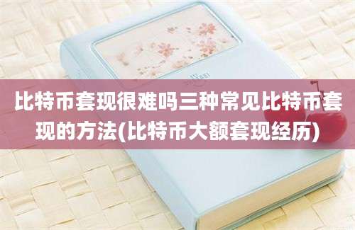 比特币套现很难吗三种常见比特币套现的方法(比特币大额套现经历)