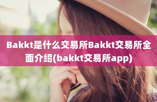 Bakkt是什么交易所Bakkt交易所全面介绍(bakkt交易所app)