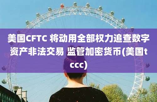 美国CFTC 将动用全部权力追查数字资产非法交易 监管加密货币(美国tccc)