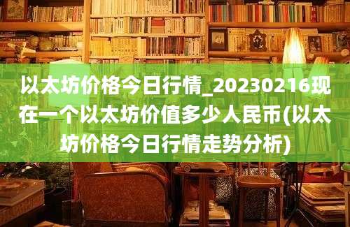 以太坊价格今日行情_20230216现在一个以太坊价值多少人民币(以太坊价格今日行情走势分析)