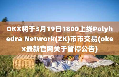 OKX将于3月19日1800上线Polyhedra Network(ZK)币币交易(okex最新官网关于暂停公告)