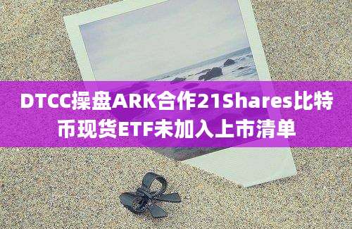 DTCC操盘ARK合作21Shares比特币现货ETF未加入上市清单