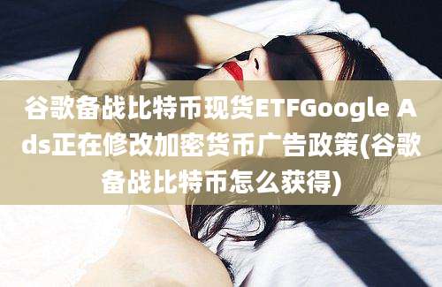 谷歌备战比特币现货ETFGoogle Ads正在修改加密货币广告政策(谷歌备战比特币怎么获得)